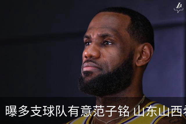 曝多支球队有意范子铭 山东山西希望与北京队谈判