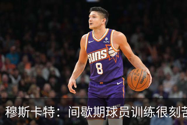 穆斯卡特：间歇期球员训练很刻苦，将保持谨慎和认真的态度去比赛