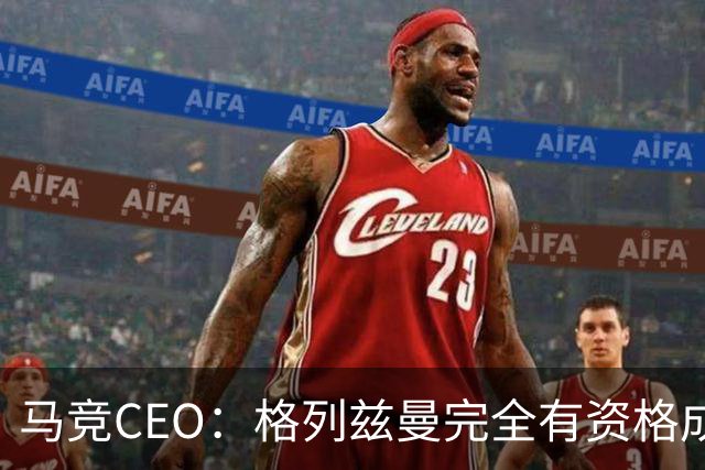 马竞CEO：格列兹曼完全有资格成为传奇 西蒙尼保持着高水平和激情