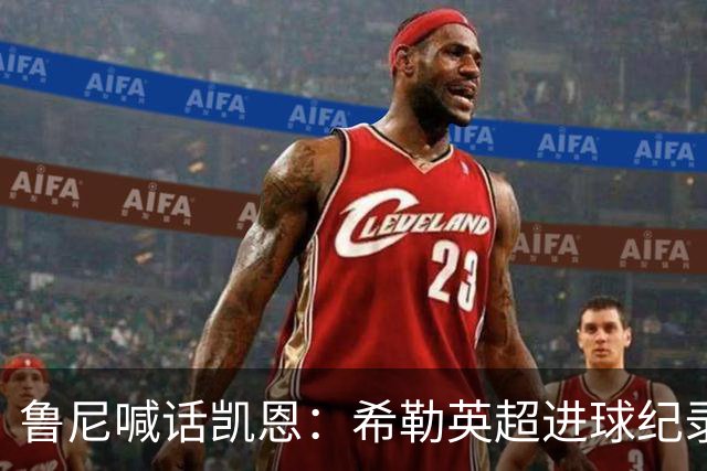 鲁尼喊话凯恩：希勒英超进球纪录等你打破，快回帮曼联重返巅峰吧