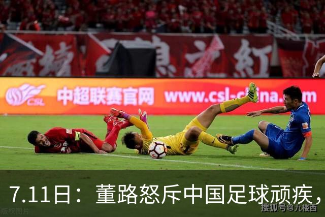 7.11日：董路怒斥中国足球顽疾，退休后才敢说真话；网友神评戳破青训谎言